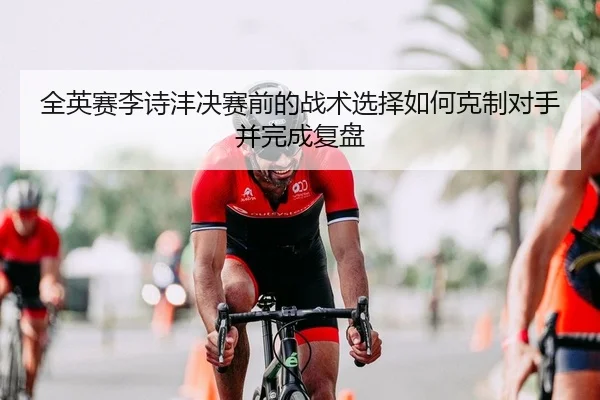 全英赛李诗沣决赛前的战术选择如何克制对手并完成复盘